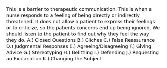 This is a barrier to therapeutic communication. This is when a nurse responds to a feeling of being directly or indirectly threatened. It does not allow a patient to express their feelings or to criticize, so the patients concerns end up being ignored. We should listen to the patient to find out why they feel the way they do. A.) Closed Questions B.) Cliches C.) False Reassurance D.) Judgmental Responses E.) Agreeing/Disagreeing F.) Giving Advice G.) Stereotyping H.) Belittling I.) Defending J.) Requesting an Explanation K.) Changing the Subject