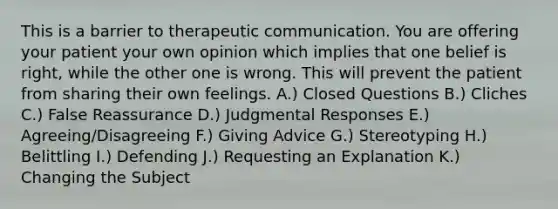 This is a barrier to therapeutic communication. You are offering your patient your own opinion which implies that one belief is right, while the other one is wrong. This will prevent the patient from sharing their own feelings. A.) Closed Questions B.) Cliches C.) False Reassurance D.) Judgmental Responses E.) Agreeing/Disagreeing F.) Giving Advice G.) Stereotyping H.) Belittling I.) Defending J.) Requesting an Explanation K.) Changing the Subject