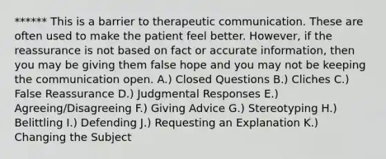 ****** This is a barrier to therapeutic communication. These are often used to make the patient feel better. However, if the reassurance is not based on fact or accurate information, then you may be giving them false hope and you may not be keeping the communication open. A.) Closed Questions B.) Cliches C.) False Reassurance D.) Judgmental Responses E.) Agreeing/Disagreeing F.) Giving Advice G.) Stereotyping H.) Belittling I.) Defending J.) Requesting an Explanation K.) Changing the Subject