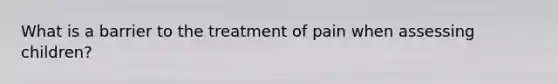 What is a barrier to the treatment of pain when assessing children?