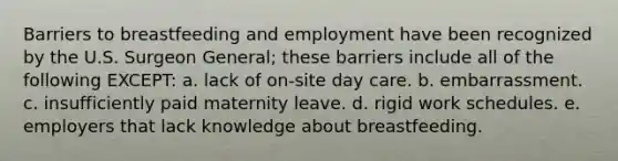 Barriers to breastfeeding and employment have been recognized by the U.S. Surgeon General; these barriers include all of the following EXCEPT: a. lack of on-site day care. b. embarrassment. c. insufficiently paid maternity leave. d. rigid work schedules. e. employers that lack knowledge about breastfeeding.