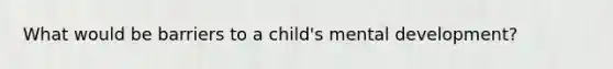 What would be barriers to a child's mental development?