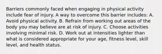 Barriers commonly faced when engaging in physical activity include fear of injury. A way to overcome this barrier includes: A. Avoid physical activity. B. Refrain from working out areas of the body you may believe are at risk of injury. C. Choose activities involving minimal risk. D. Work out at intensities lighter than what is considered appropriate for your age, fitness level, skill level, and health status.