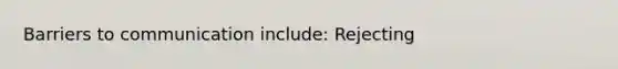 Barriers to communication include: Rejecting