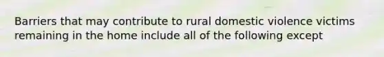 Barriers that may contribute to rural domestic violence victims remaining in the home include all of the following except