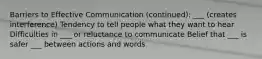 Barriers to Effective Communication (continued): ___ (creates interference) Tendency to tell people what they want to hear Difficulties in ___ or reluctance to communicate Belief that ___ is safer ___ between actions and words