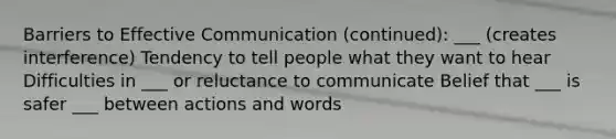 Barriers to Effective Communication (continued): ___ (creates interference) Tendency to tell people what they want to hear Difficulties in ___ or reluctance to communicate Belief that ___ is safer ___ between actions and words