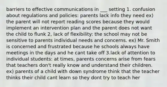 barriers to effective communications in ___ setting 1. confusion about regulations and policies: parents lack info they need ex) the parent will not report reading scores because they would implement an intervention plan and the parent does not want the child to flunk 2, lack of flexibility: the school may not be sensitive to parents individual needs and concerns. ex) Mr. Smith is concerned and frustrated because he schools always have meetings in the days and he cant take off 3.lack of attention to individual students: at times, parents concerns arise from fears that teachers don't really know and understand their children. ex) parents of a child with down syndrome think that the teacher thinks their child cant learn so they dont try to teach her