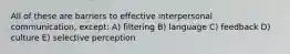 All of these are barriers to effective interpersonal communication, except: A) filtering B) language C) feedback D) culture E) selective perception