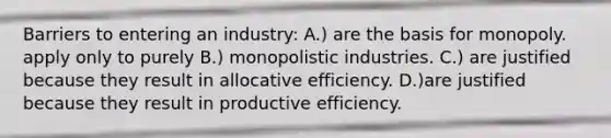 Barriers to entering an industry: A.) are the basis for monopoly. apply only to purely B.) monopolistic industries. C.) are justified because they result in allocative efficiency. D.)are justified because they result in productive efficiency.