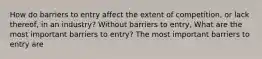 How do barriers to entry affect the extent of​ competition, or lack​ thereof, in an​ industry? Without barriers to​ entry, What are the most important barriers to​ entry? The most important barriers to entry are