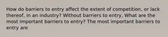 How do barriers to entry affect the extent of​ competition, or lack​ thereof, in an​ industry? Without barriers to​ entry, What are the most important barriers to​ entry? The most important barriers to entry are