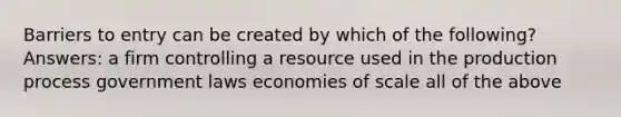 Barriers to entry can be created by which of the following? Answers: a firm controlling a resource used in the production process government laws economies of scale all of the above