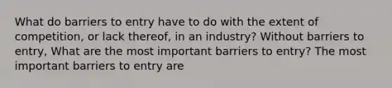 What do barriers to entry have to do with the extent of​ competition, or lack​ thereof, in an​ industry? Without barriers to​ entry, What are the most important barriers to​ entry? The most important barriers to entry are