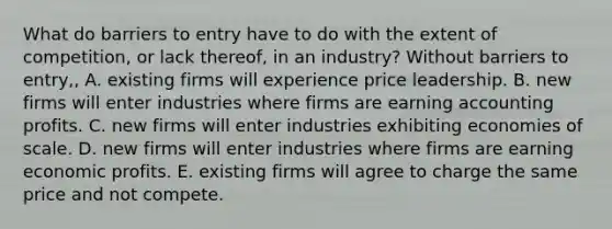 What do barriers to entry have to do with the extent of​ competition, or lack​ thereof, in an​ industry? Without barriers to​ entry,, A. existing firms will experience price leadership. B. new firms will enter industries where firms are earning accounting profits. C. new firms will enter industries exhibiting economies of scale. D. new firms will enter industries where firms are earning economic profits. E. existing firms will agree to charge the same price and not compete.