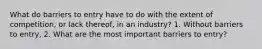 What do barriers to entry have to do with the extent of​ competition, or lack​ thereof, in an​ industry? 1. Without barriers to​ entry, 2. What are the most important barriers to​ entry?