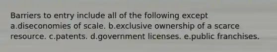 Barriers to entry include all of the following except a.diseconomies of scale. b.exclusive ownership of a scarce resource. c.patents. d.government licenses. e.public franchises.