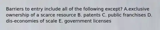 Barriers to entry include all of the following except? A.exclusive ownership of a scarce resource B. patents C. public franchises D. dis-economies of scale E. government licenses