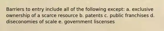 Barriers to entry include all of the following except: a. exclusive ownership of a scarce resource b. patents c. public franchises d. diseconomies of scale e. government liscenses