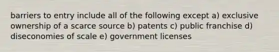 barriers to entry include all of the following except a) exclusive ownership of a scarce source b) patents c) public franchise d) diseconomies of scale e) government licenses