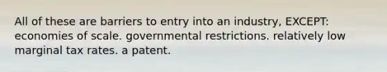 All of these are barriers to entry into an industry, EXCEPT: economies of scale. governmental restrictions. relatively low marginal tax rates. a patent.