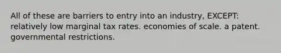 All of these are barriers to entry into an industry, EXCEPT: relatively low marginal tax rates. economies of scale. a patent. governmental restrictions.