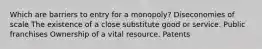 Which are barriers to entry for a monopoly? Diseconomies of scale The existence of a close substitute good or service. Public franchises Ownership of a vital resource. Patents