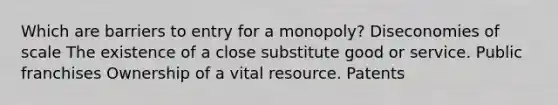 Which are barriers to entry for a monopoly? Diseconomies of scale The existence of a close substitute good or service. Public franchises Ownership of a vital resource. Patents