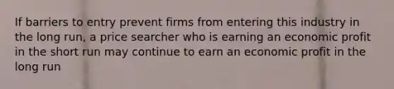 If barriers to entry prevent firms from entering this industry in the long run, a price searcher who is earning an economic profit in the short run may continue to earn an economic profit in the long run