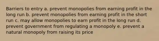 Barriers to entry a. prevent monopolies from earning profit in the long run b. prevent monopolies from earning profit in the short run c. may allow monopolies to earn profit in the long run d. prevent government from regulating a monopoly e. prevent a natural monopoly from raising its price