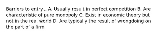 Barriers to entry... A. Usually result in perfect competition B. Are characteristic of pure monopoly C. Exist in economic theory but not in the real world D. Are typically the result of wrongdoing on the part of a firm