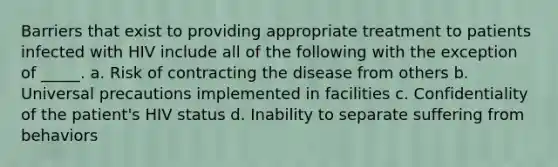 Barriers that exist to providing appropriate treatment to patients infected with HIV include all of the following with the exception of _____.​ a.​ Risk of contracting the disease from others b.​ Universal precautions implemented in facilities c.​ Confidentiality of the patient's HIV status d.​ Inability to separate suffering from behaviors