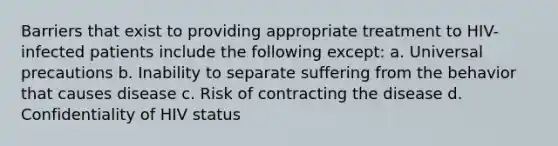 Barriers that exist to providing appropriate treatment to HIV-infected patients include the following except: a. Universal precautions b. Inability to separate suffering from the behavior that causes disease c. Risk of contracting the disease d. Confidentiality of HIV status