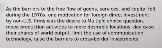 As the barriers to the free flow of goods, services, and capital fell during the 1970s, one motivation for foreign direct investment by non-U.S. firms was the desire to Multiple choice question. move production activities to more desirable locations. decrease their shares of world output. limit the use of communication technology. raise the barriers to cross-border investments.