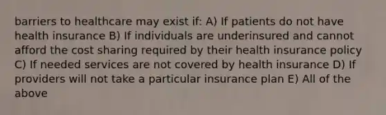 barriers to healthcare may exist if: A) If patients do not have health insurance B) If individuals are underinsured and cannot afford the cost sharing required by their health insurance policy C) If needed services are not covered by health insurance D) If providers will not take a particular insurance plan E) All of the above