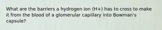 What are the barriers a hydrogen ion (H+) has to cross to make it from <a href='https://www.questionai.com/knowledge/k7oXMfj7lk-the-blood' class='anchor-knowledge'>the blood</a> of a glomerular capillary into Bowman's capsule?