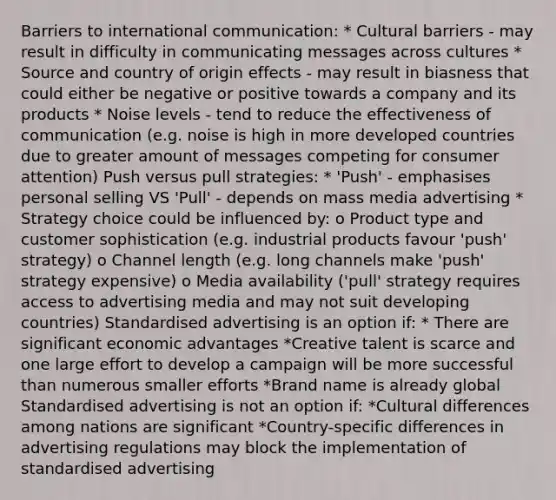 Barriers to international communication: * Cultural barriers - may result in difficulty in communicating messages across cultures * Source and country of origin effects - may result in biasness that could either be negative or positive towards a company and its products * Noise levels - tend to reduce the effectiveness of communication (e.g. noise is high in more developed countries due to greater amount of messages competing for consumer attention) Push versus pull strategies: * 'Push' - emphasises personal selling VS 'Pull' - depends on mass media advertising * Strategy choice could be influenced by: o Product type and customer sophistication (e.g. industrial products favour 'push' strategy) o Channel length (e.g. long channels make 'push' strategy expensive) o Media availability ('pull' strategy requires access to advertising media and may not suit developing countries) Standardised advertising is an option if: * There are significant economic advantages *Creative talent is scarce and one large effort to develop a campaign will be more successful than numerous smaller efforts *Brand name is already global Standardised advertising is not an option if: *Cultural differences among nations are significant *Country-specific differences in advertising regulations may block the implementation of standardised advertising