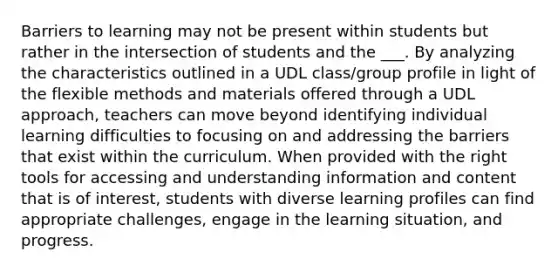 Barriers to learning may not be present within students but rather in the intersection of students and the ___. By analyzing the characteristics outlined in a UDL class/group profile in light of the flexible methods and materials offered through a UDL approach, teachers can move beyond identifying individual learning difficulties to focusing on and addressing the barriers that exist within the curriculum. When provided with the right tools for accessing and understanding information and content that is of interest, students with diverse learning profiles can find appropriate challenges, engage in the learning situation, and progress.