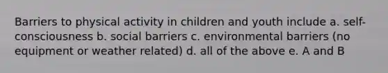 Barriers to physical activity in children and youth include a. self-consciousness b. social barriers c. environmental barriers (no equipment or weather related) d. all of the above e. A and B