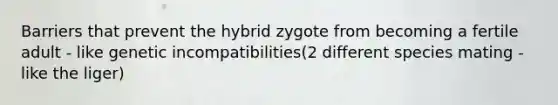 Barriers that prevent the hybrid zygote from becoming a fertile adult - like genetic incompatibilities(2 different species mating - like the liger)