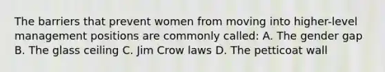 The barriers that prevent women from moving into higher-level management positions are commonly called: A. The gender gap B. The glass ceiling C. Jim Crow laws D. The petticoat wall