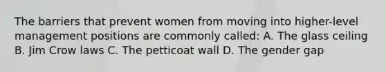 The barriers that prevent women from moving into higher-level management positions are commonly called: A. The glass ceiling B. Jim Crow laws C. The petticoat wall D. The gender gap