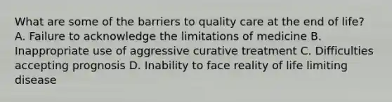 What are some of the barriers to quality care at the end of life? A. Failure to acknowledge the limitations of medicine B. Inappropriate use of aggressive curative treatment C. Difficulties accepting prognosis D. Inability to face reality of life limiting disease