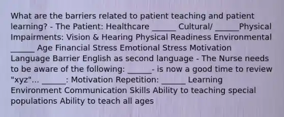 What are the barriers related to patient teaching and patient learning? - The Patient: Healthcare ______ Cultural/ ______Physical Impairments: Vision & Hearing Physical Readiness Environmental ______ Age Financial Stress Emotional Stress Motivation Language Barrier English as second language - The Nurse needs to be aware of the following: ______- is now a good time to review "xyz"... ______: Motivation Repetition: ______ Learning Environment Communication Skills Ability to teaching special populations Ability to teach all ages