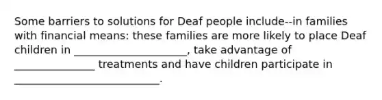 Some barriers to solutions for Deaf people include--in families with financial means: these families are more likely to place Deaf children in _____________________, take advantage of _______________ treatments and have children participate in ___________________________.