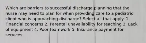 Which are barriers to successful discharge planning that the nurse may need to plan for when providing care to a pediatric client who is approaching discharge? Select all that apply. 1. Financial concerns 2. Parental unavailability for teaching 3. Lack of equipment 4. Poor teamwork 5. Insurance payment for services