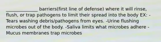 ______________ barriers(first line of defense) where it will rinse, flush, or trap pathogens to limit their spread into the body EX: -Tears washing debris/pathogens from eyes. -Urine flushing microbes out of the body. -Saliva limits what microbes adhere -Mucus membranes trap microbes