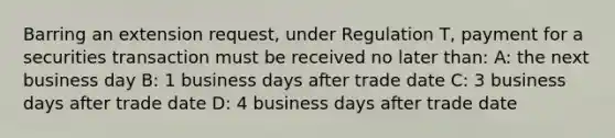 Barring an extension request, under Regulation T, payment for a securities transaction must be received no later than: A: the next business day B: 1 business days after trade date C: 3 business days after trade date D: 4 business days after trade date