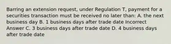 Barring an extension request, under Regulation T, payment for a securities transaction must be received no later than: A. the next business day B. 1 business days after trade date Incorrect Answer C. 3 business days after trade date D. 4 business days after trade date