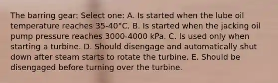 The barring gear: Select one: A. Is started when the lube oil temperature reaches 35-40°C. B. Is started when the jacking oil pump pressure reaches 3000-4000 kPa. C. Is used only when starting a turbine. D. Should disengage and automatically shut down after steam starts to rotate the turbine. E. Should be disengaged before turning over the turbine.